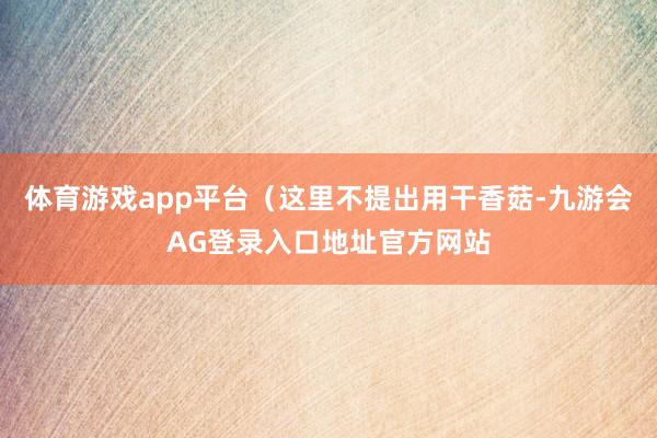 体育游戏app平台（这里不提出用干香菇-九游会AG登录入口地址官方网站