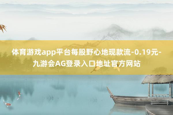 体育游戏app平台每股野心地现款流-0.19元-九游会AG登录入口地址官方网站