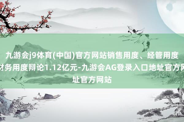 九游会j9体育(中国)官方网站销售用度、经管用度、财务用度辩论1.12亿元-九游会AG登录入口地址官方网站