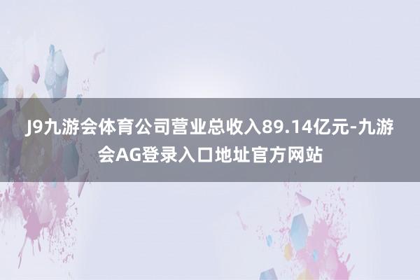 J9九游会体育公司营业总收入89.14亿元-九游会AG登录入口地址官方网站