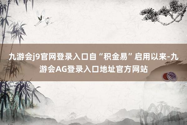 九游会j9官网登录入口自“积金易”启用以来-九游会AG登录入口地址官方网站