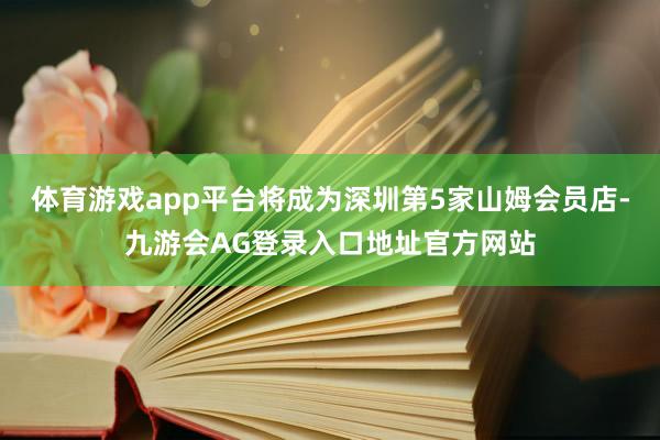 体育游戏app平台将成为深圳第5家山姆会员店-九游会AG登录入口地址官方网站