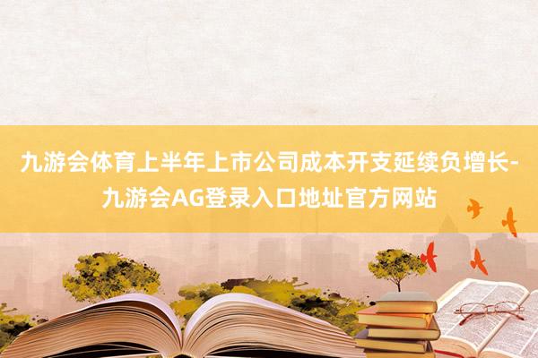 九游会体育上半年上市公司成本开支延续负增长-九游会AG登录入口地址官方网站