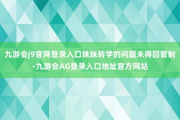 九游会j9官网登录入口妹妹转学的问题未得回管制-九游会AG登录入口地址官方网站