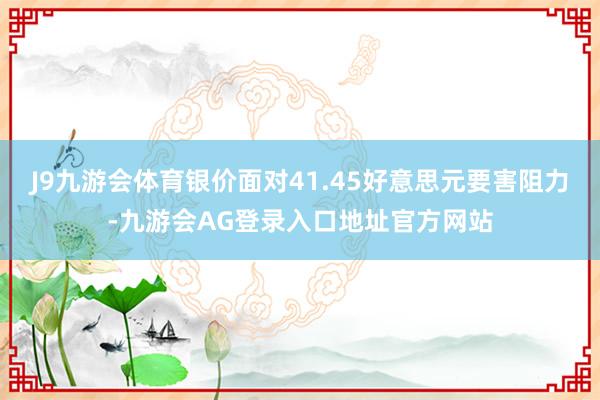 J9九游会体育银价面对41.45好意思元要害阻力-九游会AG登录入口地址官方网站