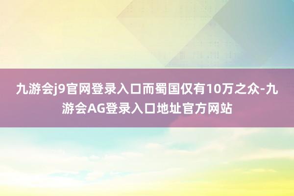 九游会j9官网登录入口而蜀国仅有10万之众-九游会AG登录入口地址官方网站
