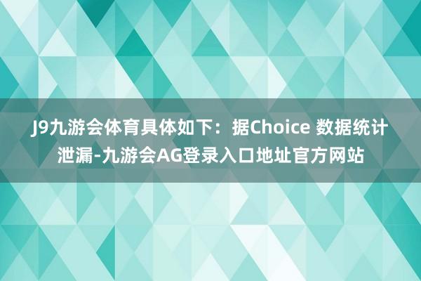 J9九游会体育具体如下:  据Choice 数据统计泄漏-九游会AG登录入口地址官方网站