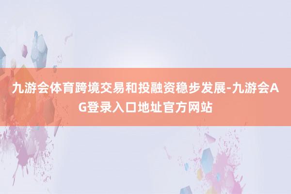 九游会体育跨境交易和投融资稳步发展-九游会AG登录入口地址官方网站