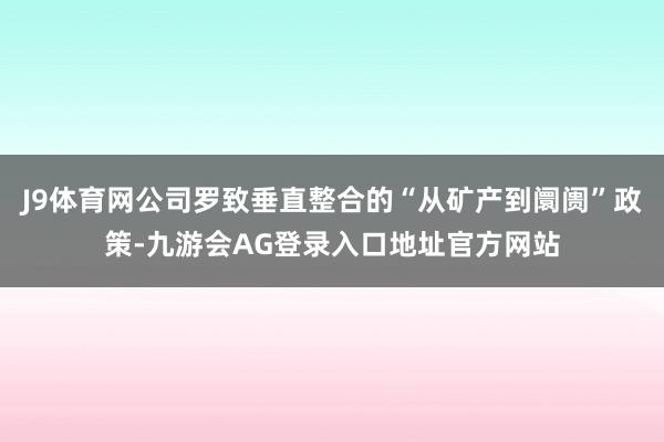 J9体育网公司罗致垂直整合的“从矿产到阛阓”政策-九游会AG登录入口地址官方网站