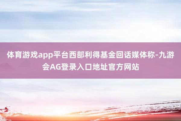 体育游戏app平台西部利得基金回话媒体称-九游会AG登录入口地址官方网站