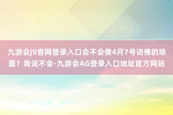九游会j9官网登录入口会不会像4月7号访佛的场面？我说不会-九游会AG登录入口地址官方网站