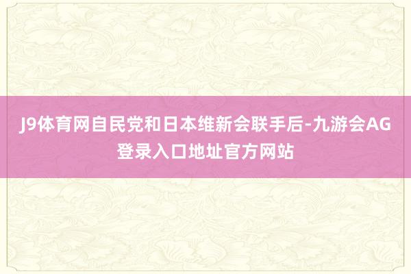 J9体育网自民党和日本维新会联手后-九游会AG登录入口地址官方网站