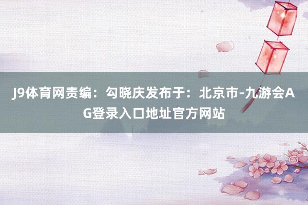 J9体育网责编：勾晓庆发布于：北京市-九游会AG登录入口地址官方网站