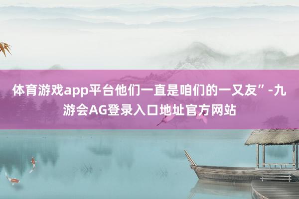 体育游戏app平台他们一直是咱们的一又友”-九游会AG登录入口地址官方网站