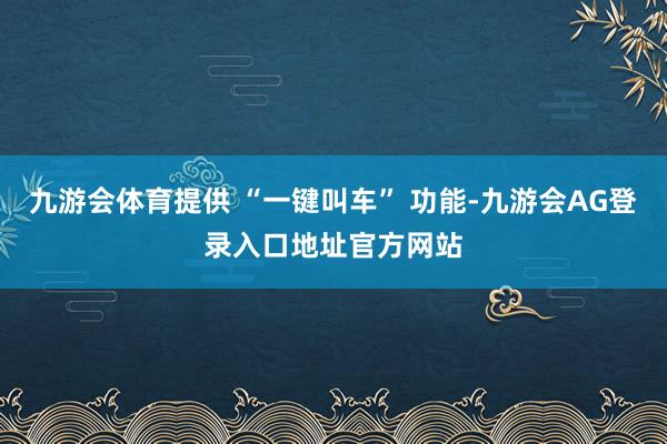 九游会体育提供 “一键叫车” 功能-九游会AG登录入口地址官方网站