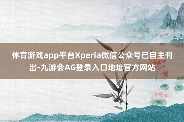 体育游戏app平台Xperia微信公众号已自主刊出-九游会AG登录入口地址官方网站