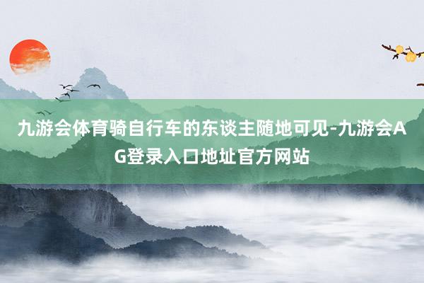 九游会体育骑自行车的东谈主随地可见-九游会AG登录入口地址官方网站