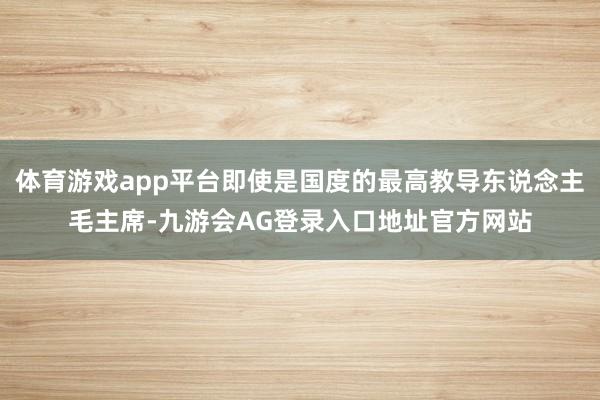 体育游戏app平台即使是国度的最高教导东说念主毛主席-九游会AG登录入口地址官方网站