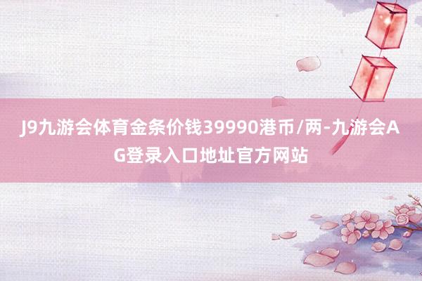 J9九游会体育金条价钱39990港币/两-九游会AG登录入口地址官方网站