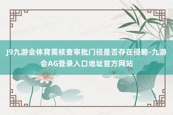 J9九游会体育需核查审批门径是否存在侵略-九游会AG登录入口地址官方网站