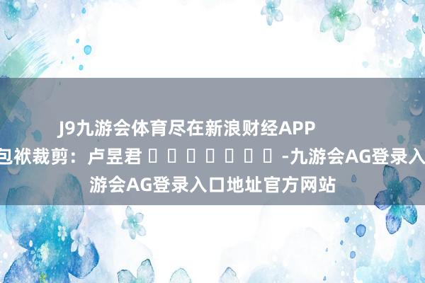 J9九游会体育尽在新浪财经APP 包袱裁剪:卢昱君 -九游会AG登录入口地址官方网站