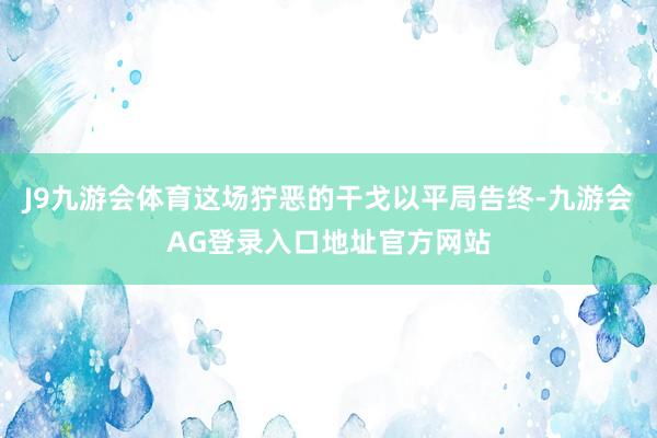 J9九游会体育这场狞恶的干戈以平局告终-九游会AG登录入口地址官方网站