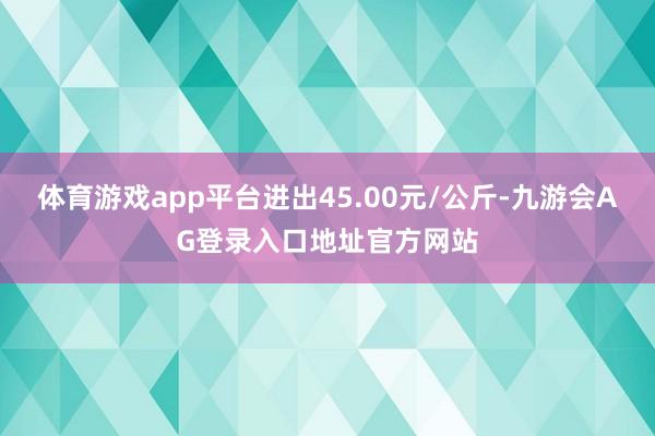 体育游戏app平台进出45.00元/公斤-九游会AG登录入口地址官方网站
