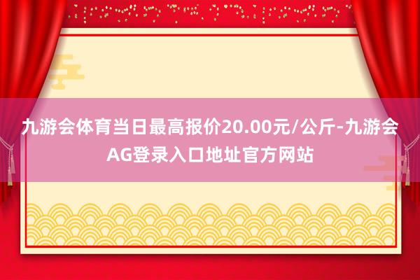九游会体育当日最高报价20.00元/公斤-九游会AG登录入口地址官方网站