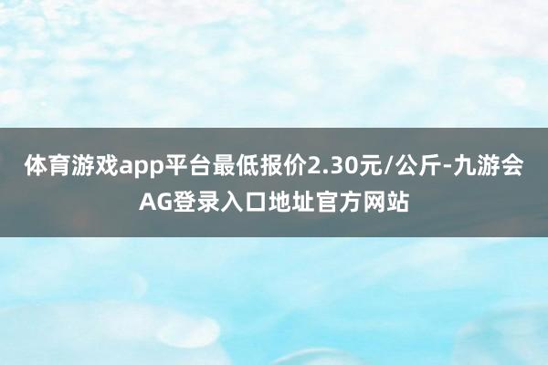 体育游戏app平台最低报价2.30元/公斤-九游会AG登录入口地址官方网站