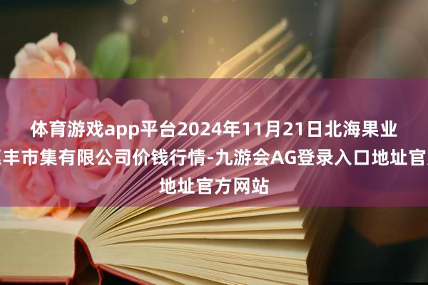 体育游戏app平台2024年11月21日北海果业砀山惠丰市集有限公司价钱行情-九游会AG登录入口地址官方网站