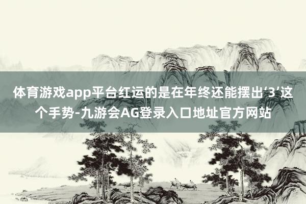 体育游戏app平台红运的是在年终还能摆出‘3’这个手势-九游会AG登录入口地址官方网站
