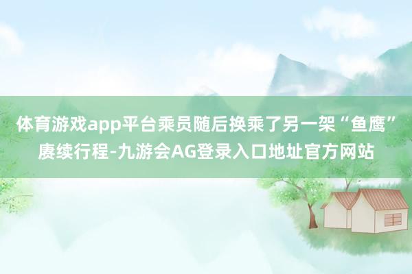 体育游戏app平台乘员随后换乘了另一架“鱼鹰”赓续行程-九游会AG登录入口地址官方网站