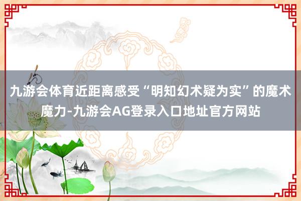 九游会体育近距离感受“明知幻术疑为实”的魔术魔力-九游会AG登录入口地址官方网站