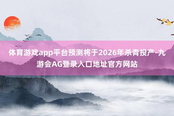 体育游戏app平台预测将于2026年杀青投产-九游会AG登录入口地址官方网站