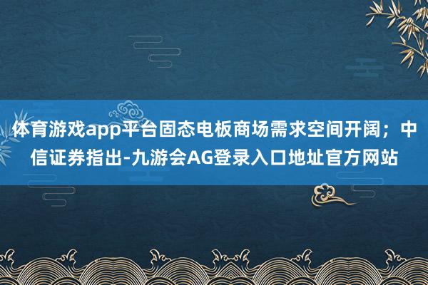 体育游戏app平台固态电板商场需求空间开阔;中信证券指出-九游会AG登录入口地址官方网站
