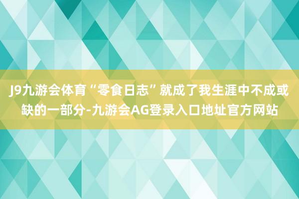 J9九游会体育“零食日志”就成了我生涯中不成或缺的一部分-九游会AG登录入口地址官方网站
