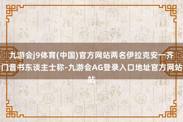 九游会j9体育(中国)官方网站两名伊拉克安一齐门音书东谈主士称-九游会AG登录入口地址官方网站