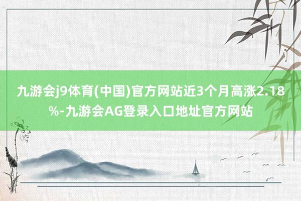 九游会j9体育(中国)官方网站近3个月高涨2.18%-九游会AG登录入口地址官方网站