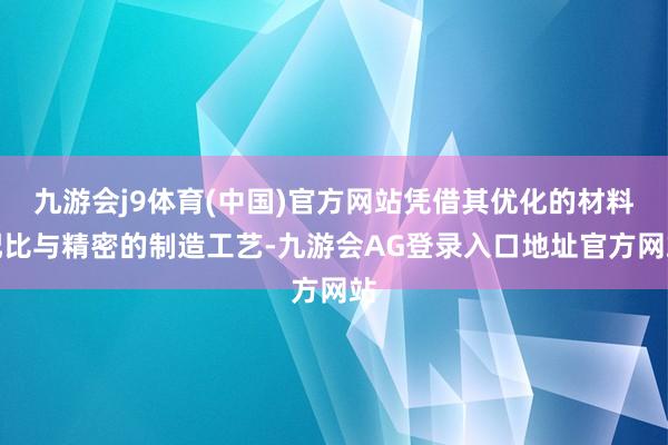 九游会j9体育(中国)官方网站凭借其优化的材料配比与精密的制造工艺-九游会AG登录入口地址官方网站