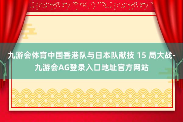 九游会体育中国香港队与日本队献技 15 局大战-九游会AG登录入口地址官方网站
