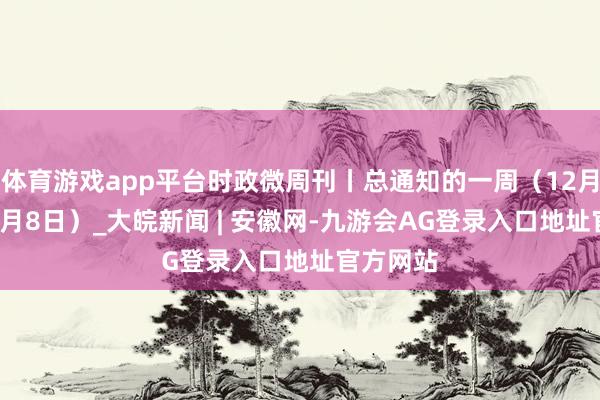 体育游戏app平台时政微周刊丨总通知的一周（12月2日—12月8日）_大皖新闻 | 安徽网-九游会AG登录入口地址官方网站