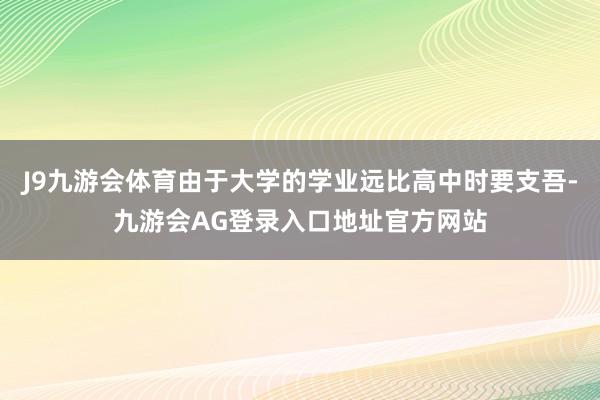 J9九游会体育由于大学的学业远比高中时要支吾-九游会AG登录入口地址官方网站