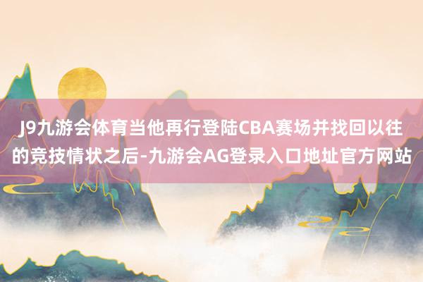 J9九游会体育当他再行登陆CBA赛场并找回以往的竞技情状之后-九游会AG登录入口地址官方网站