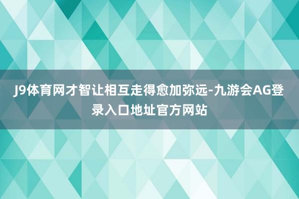 J9体育网才智让相互走得愈加弥远-九游会AG登录入口地址官方网站