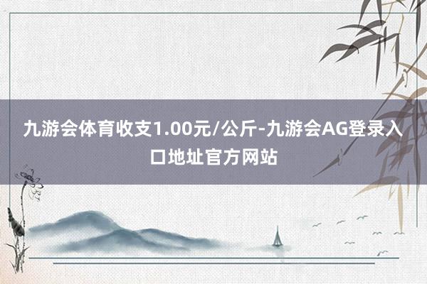 九游会体育收支1.00元/公斤-九游会AG登录入口地址官方网站