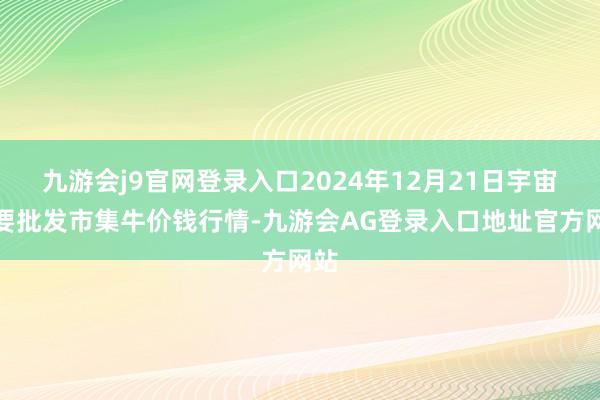 九游会j9官网登录入口2024年12月21日宇宙主要批发市集牛价钱行情-九游会AG登录入口地址官方网站