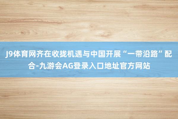 J9体育网齐在收拢机遇与中国开展“一带沿路”配合-九游会AG登录入口地址官方网站