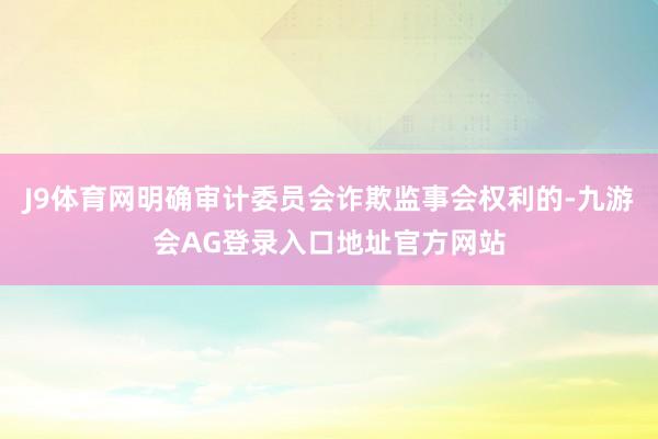 J9体育网明确审计委员会诈欺监事会权利的-九游会AG登录入口地址官方网站