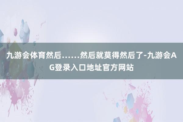 九游会体育然后……然后就莫得然后了-九游会AG登录入口地址官方网站