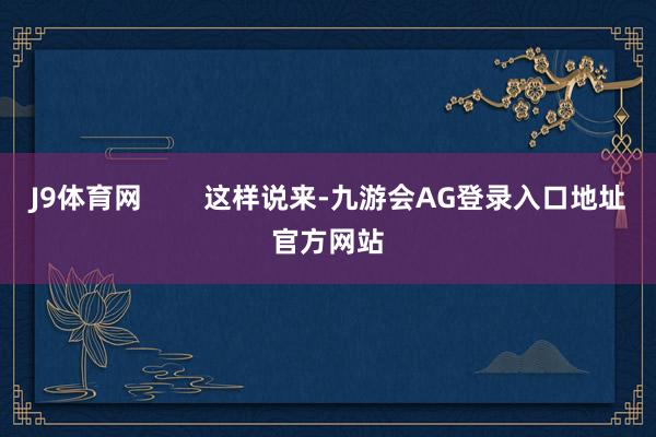 J9体育网        这样说来-九游会AG登录入口地址官方网站